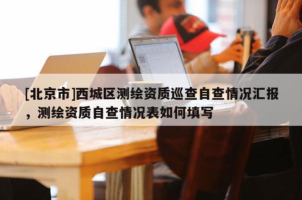 [北京市]西城区测绘资质巡查自查情况汇报，测绘资质自查情况表如何填写