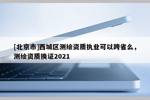 [北京市]西城区测绘资质执业可以跨省么，测绘资质换证2021
