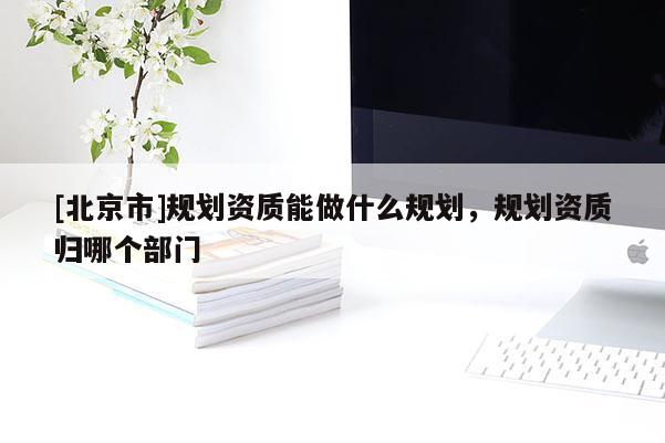 [北京市]规划资质能做什么规划，规划资质归哪个部门
