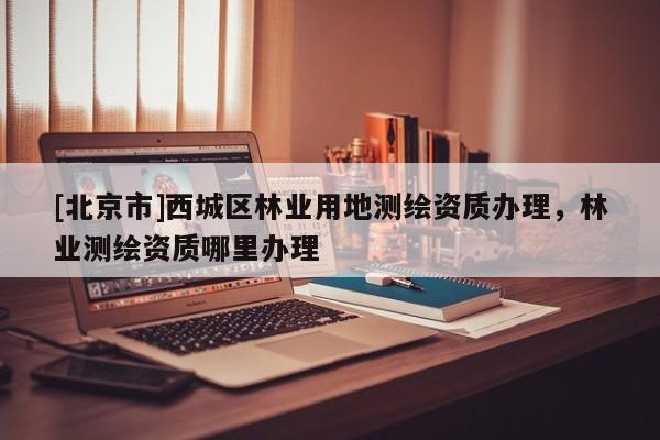 [北京市]西城区林业用地测绘资质办理，林业测绘资质哪里办理