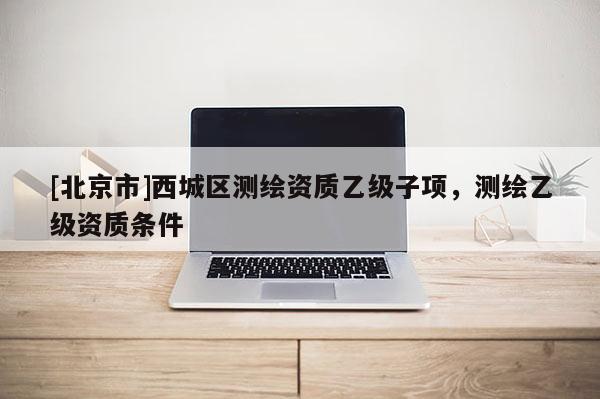 [北京市]西城区测绘资质乙级子项，测绘乙级资质条件