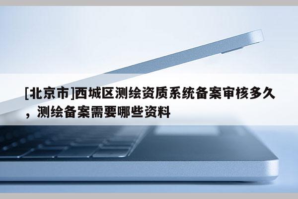 [北京市]西城区测绘资质系统备案审核多久，测绘备案需要哪些资料