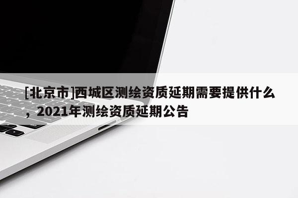 [北京市]西城区测绘资质延期需要提供什么，2021年测绘资质延期公告