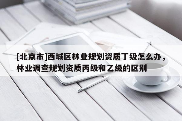 [北京市]西城区林业规划资质丁级怎么办，林业调查规划资质丙级和乙级的区别