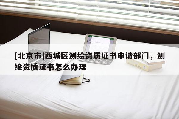 [北京市]西城区测绘资质证书申请部门，测绘资质证书怎么办理