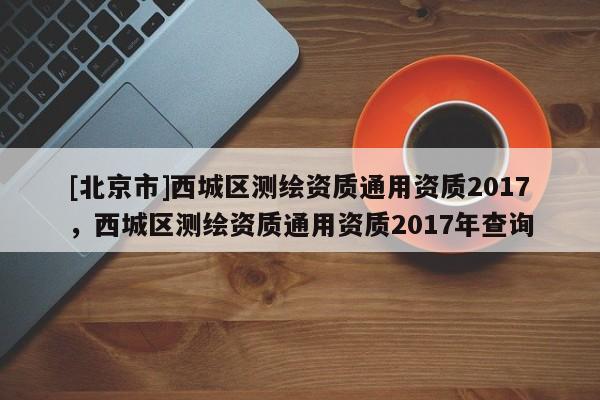 [北京市]西城区测绘资质通用资质2017，西城区测绘资质通用资质2017年查询