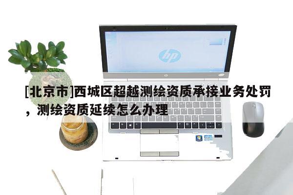[北京市]西城区超越测绘资质承接业务处罚，测绘资质延续怎么办理