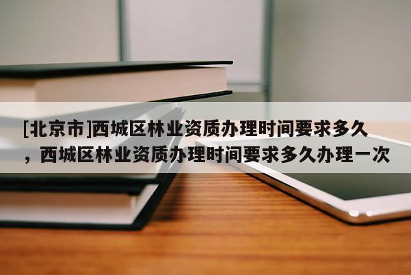 [北京市]西城区林业资质办理时间要求多久，西城区林业资质办理时间要求多久办理一次