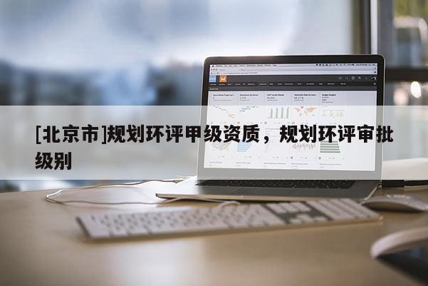 [北京市]规划环评甲级资质，规划环评审批级别