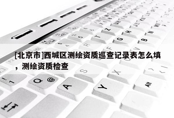 [北京市]西城区测绘资质巡查记录表怎么填，测绘资质检查