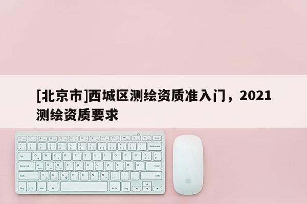 [北京市]西城区测绘资质准入门，2021测绘资质要求