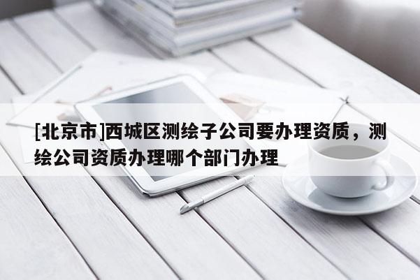[北京市]西城区测绘子公司要办理资质，测绘公司资质办理哪个部门办理