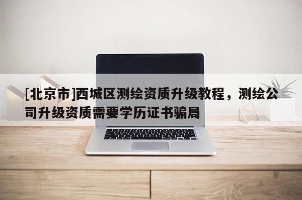 [北京市]西城区测绘资质升级教程，测绘公司升级资质需要学历证书骗局