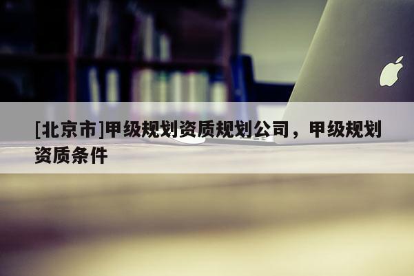 [北京市]甲级规划资质规划公司，甲级规划资质条件
