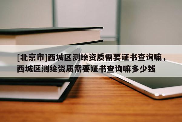 [北京市]西城区测绘资质需要证书查询嘛，西城区测绘资质需要证书查询嘛多少钱