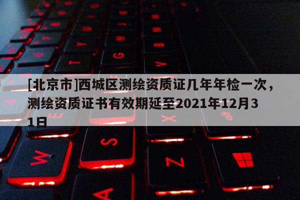 [北京市]西城区测绘资质证几年年检一次，测绘资质证书有效期延至2021年12月31日