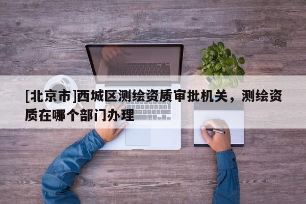 [北京市]西城区测绘资质审批机关，测绘资质在哪个部门办理