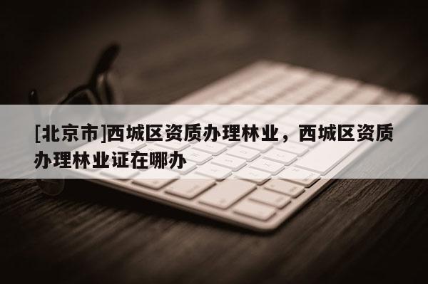 [北京市]西城区资质办理林业，西城区资质办理林业证在哪办