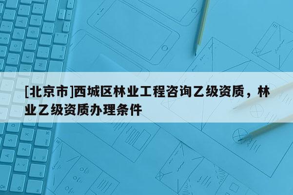 [北京市]西城区林业工程咨询乙级资质，林业乙级资质办理条件