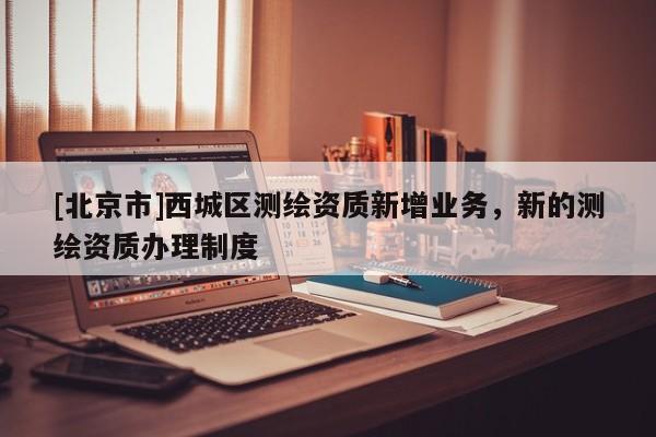 [北京市]西城区测绘资质新增业务，新的测绘资质办理制度