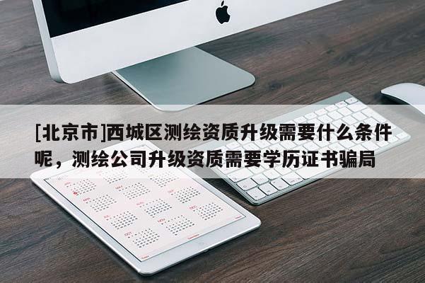 [北京市]西城区测绘资质升级需要什么条件呢，测绘公司升级资质需要学历证书骗局