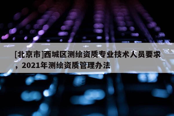 [北京市]西城区测绘资质专业技术人员要求，2021年测绘资质管理办法