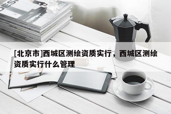 [北京市]西城区测绘资质实行，西城区测绘资质实行什么管理