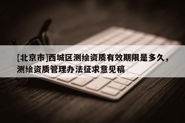 [北京市]西城区测绘资质有效期限是多久，测绘资质管理办法征求意见稿