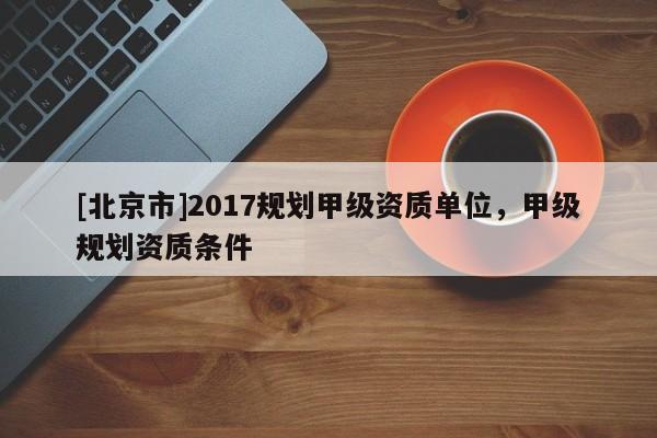 [北京市]2017规划甲级资质单位，甲级规划资质条件