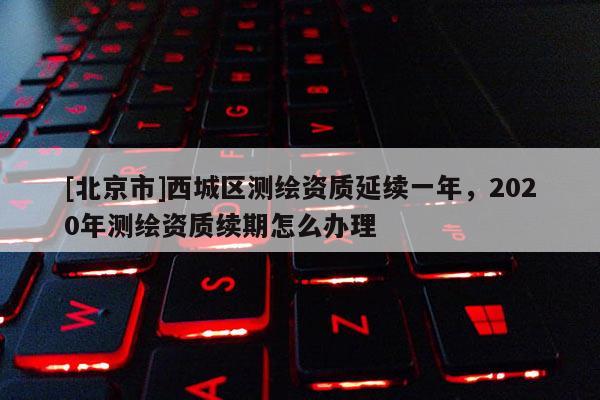 [北京市]西城区测绘资质延续一年，2020年测绘资质续期怎么办理