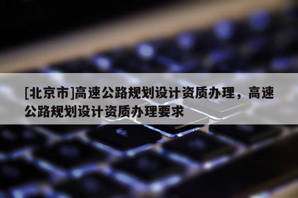 [北京市]高速公路规划设计资质办理，高速公路规划设计资质办理要求