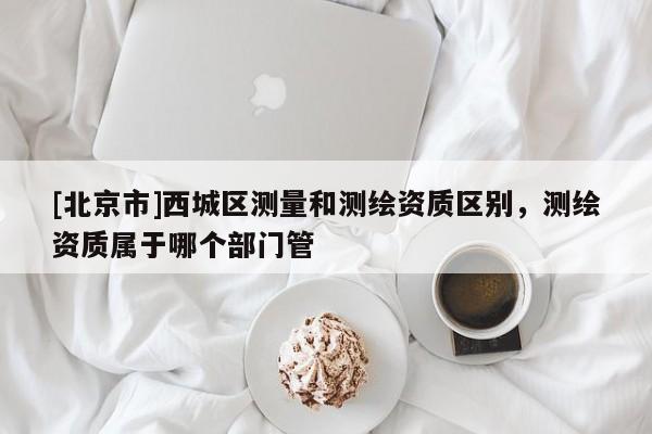 [北京市]西城区测量和测绘资质区别，测绘资质属于哪个部门管