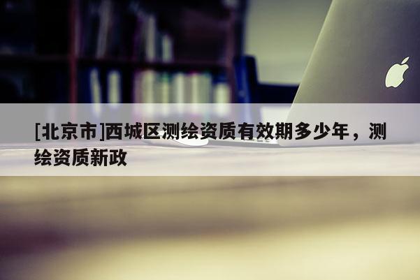 [北京市]西城区测绘资质有效期多少年，测绘资质新政