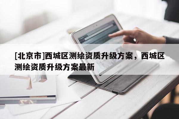 [北京市]西城区测绘资质升级方案，西城区测绘资质升级方案最新