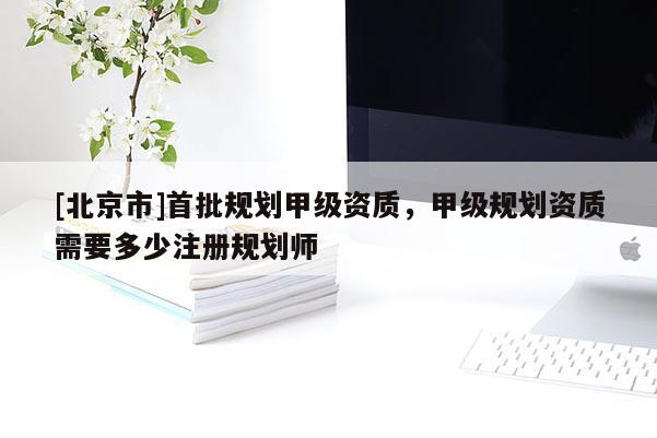 [北京市]首批规划甲级资质，甲级规划资质需要多少注册规划师