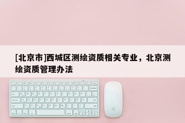 [北京市]西城区测绘资质相关专业，北京测绘资质管理办法