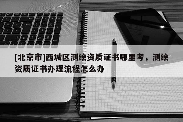 [北京市]西城区测绘资质证书哪里考，测绘资质证书办理流程怎么办