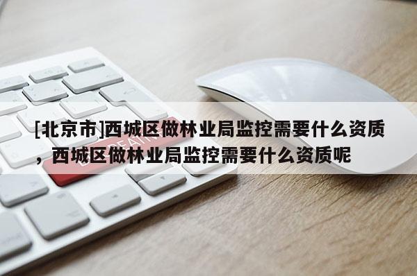 [北京市]西城区做林业局监控需要什么资质，西城区做林业局监控需要什么资质呢