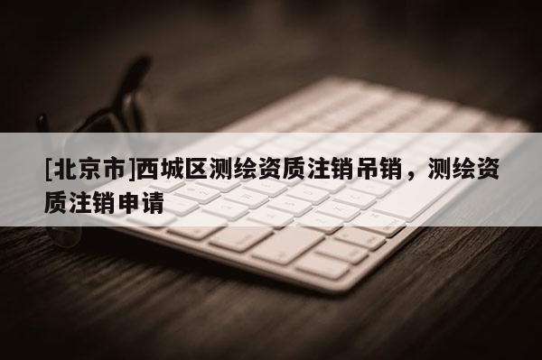 [北京市]西城区测绘资质注销吊销，测绘资质注销申请