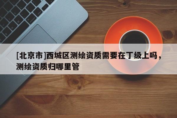 [北京市]西城区测绘资质需要在丁级上吗，测绘资质归哪里管
