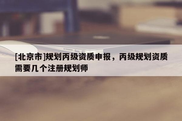 [北京市]规划丙级资质申报，丙级规划资质需要几个注册规划师