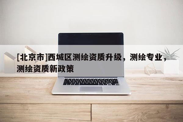 [北京市]西城区测绘资质升级，测绘专业，测绘资质新政策
