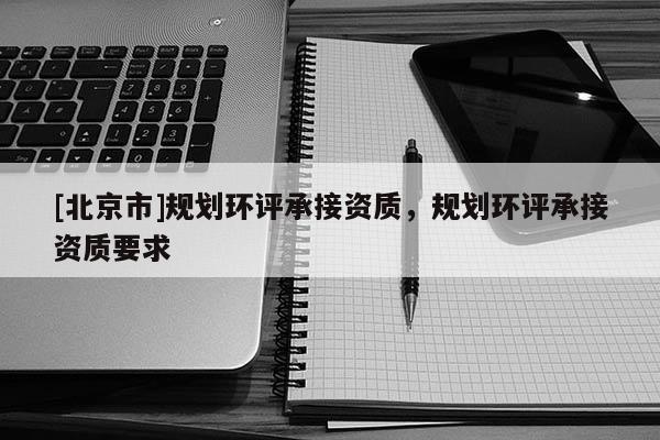 [北京市]规划环评承接资质，规划环评承接资质要求