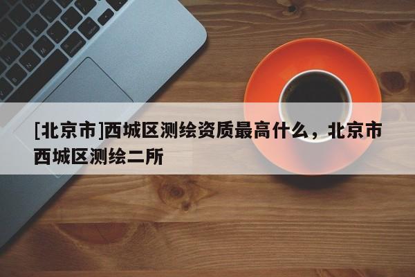 [北京市]西城区测绘资质最高什么，北京市西城区测绘二所