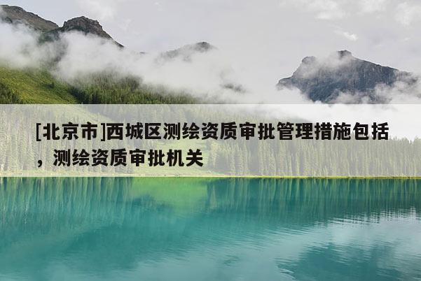 [北京市]西城区测绘资质审批管理措施包括，测绘资质审批机关