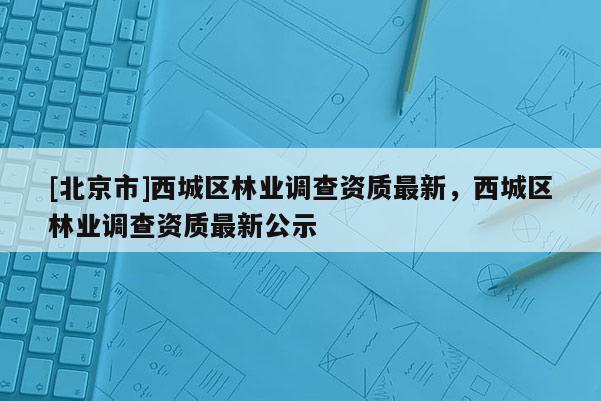 [北京市]西城区林业调查资质最新，西城区林业调查资质最新公示