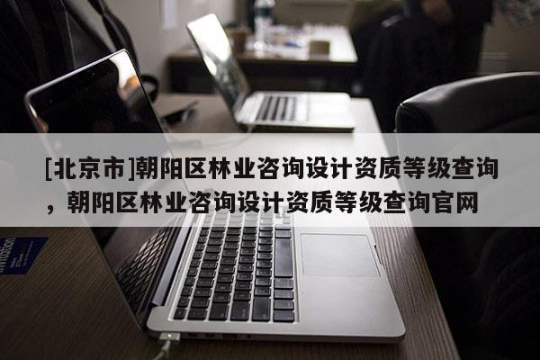 [北京市]朝阳区林业咨询设计资质等级查询，朝阳区林业咨询设计资质等级查询官网