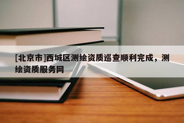 [北京市]西城区测绘资质巡查顺利完成，测绘资质服务网