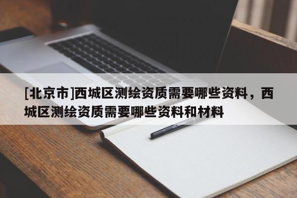 [北京市]西城区测绘资质需要哪些资料，西城区测绘资质需要哪些资料和材料