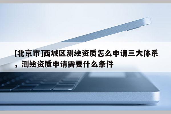 [北京市]西城区测绘资质怎么申请三大体系，测绘资质申请需要什么条件